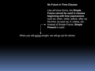 No Future in Time ClausesLike all future forms, the Simple Future cannot be used in clauses beginning with time expressions such as: when, while, before, after, by the time, as soon as, if, unless, etc. Instead of Simple Future, Simple Present is used. When you will arrive tonight, we will go out for dinner. 