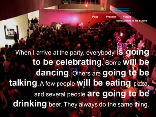 PastFuturePresentAtmosphere in the FutureWhen I arrive at the party, everybody is going to be celebrating. Some will be dancing. Others are going to be talking. A few people will be eating pizza, and several people are going to be drinking beer. They always do the same thing.