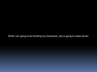 While I am going to be finishing my homework, she is going to make dinner. 