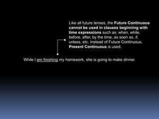 Like all future tenses, the Future Continuous cannot be used in clauses beginning with time expressions such as: when, while, before, after, by the time, as soon as, if, unless, etc. Instead of Future Continuous, Present Continuous is used.While I am finishing my homework, she is going to make dinner.