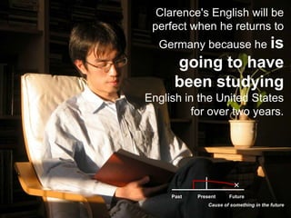 Clarence's English will be perfect when he returns to Germany because he is going to have been studying English in the United States for over two years.PastFuturePresentCause of something in the future
