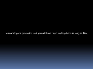 You won't get a promotion until you will have been working here as long as Tim.