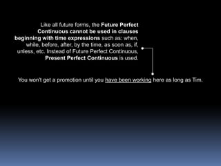 Like all future forms, the Future Perfect Continuous cannot be used in clauses beginning with time expressions such as: when, while, before, after, by the time, as soon as, if, unless, etc. Instead of Future Perfect Continuous, Present Perfect Continuous is used.You won't get a promotion until you have been working here as long as Tim. 