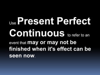 Use Present Perfect Continuous to refer to an event that may or may not be finished when it&apos;s effect can be seen now....