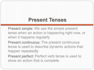 Present Tenses
Present simple: We use the simple present
tense when an action is happening right now, or
when it happens regularly
Present continuous: The present continuous
tense is used to describe dynamic actions that
happen repeatedly
Present perfect: Perfect verb tense is used to
show an action that is complete
 