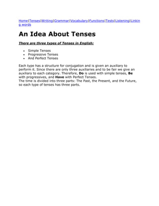 Home|Tenses|Writing|Grammar|Vocabulary|Functions|Tests|Listening|Linkin
g words


An Idea About Tenses
There are three types of Tenses in English:

      Simple Tenses
      Progressive Tenses
      And Perfect Tenses

Each type has a structure for conjugation and is given an auxiliary to
perform it. Since there are only three auxiliaries and to be fair we give an
auxiliary to each category. Therefore, Do is used with simple tenses, Be
with progressives, and Have with Perfect Tenses.
The time is divided into three parts: The Past, the Present, and the Future,
so each type of tenses has three parts.
 