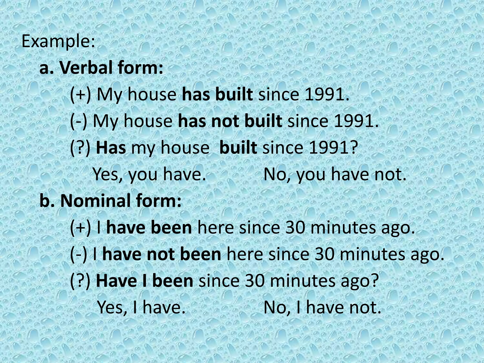 Example: 
a. Verbal form: 
(+) My house has built since 1991. 
(-) My house has not built since 1991. 
(?) Has my house built since 1991? 
Yes, you have. No, you have not. 
b. Nominal form: 
(+) I have been here since 30 minutes ago. 
(-) I have not been here since 30 minutes ago. 
(?) Have I been since 30 minutes ago? 
Yes, I have. No, I have not. 
 