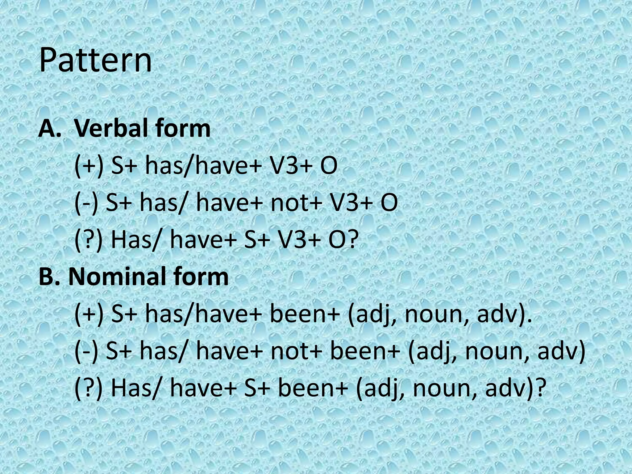 Pattern 
A. Verbal form 
(+) S+ has/have+ V3+ O 
(-) S+ has/ have+ not+ V3+ O 
(?) Has/ have+ S+ V3+ O? 
B. Nominal form 
(+) S+ has/have+ been+ (adj, noun, adv). 
(-) S+ has/ have+ not+ been+ (adj, noun, adv) 
(?) Has/ have+ S+ been+ (adj, noun, adv)? 
 