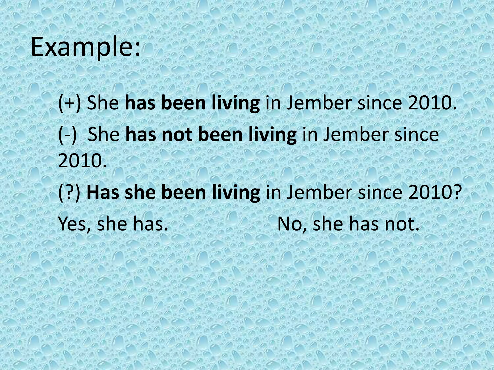 Example: 
(+) She has been living in Jember since 2010. 
(-) She has not been living in Jember since 
2010. 
(?) Has she been living in Jember since 2010? 
Yes, she has. No, she has not. 
 