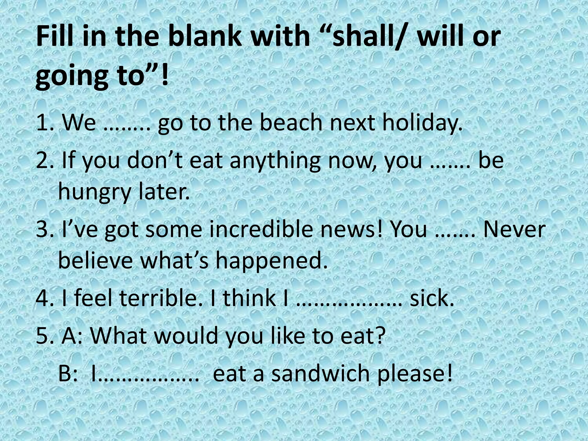 Fill in the blank with “shall/ will or 
going to”! 
1. We …….. go to the beach next holiday. 
2. If you don’t eat anything now, you ……. be 
hungry later. 
3. I’ve got some incredible news! You ……. Never 
believe what’s happened. 
4. I feel terrible. I think I ……………… sick. 
5. A: What would you like to eat? 
B: I…………….. eat a sandwich please! 
 