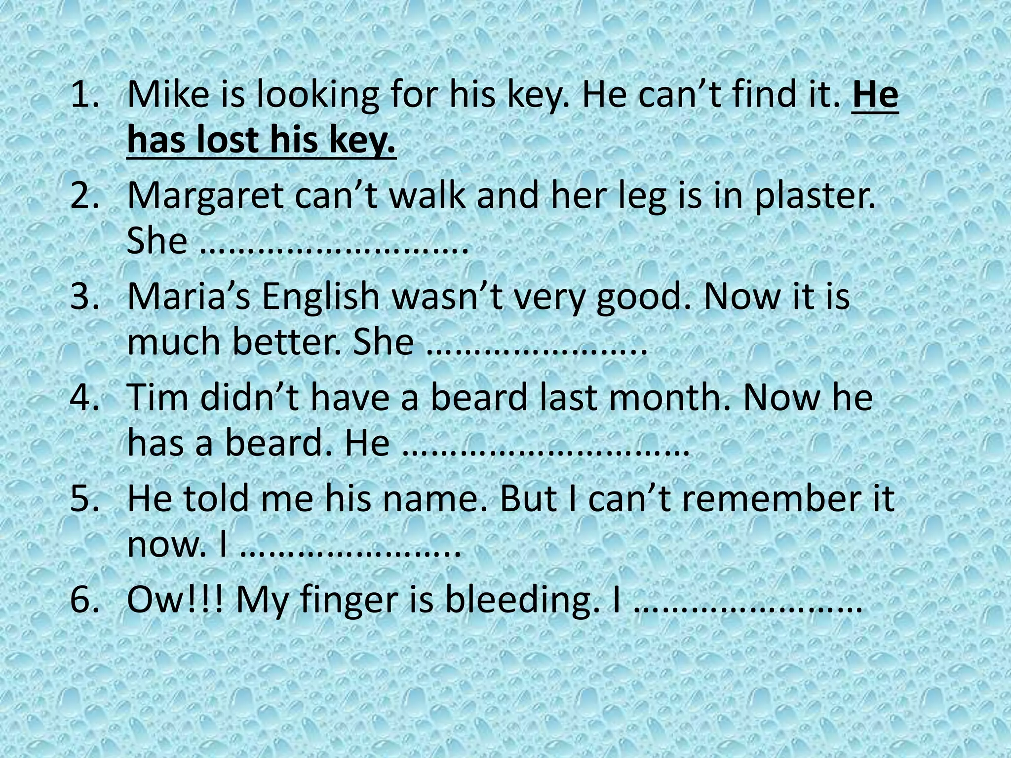 1. Mike is looking for his key. He can’t find it. He 
has lost his key. 
2. Margaret can’t walk and her leg is in plaster. 
She ………………………. 
3. Maria’s English wasn’t very good. Now it is 
much better. She ………………….. 
4. Tim didn’t have a beard last month. Now he 
has a beard. He ………………………… 
5. He told me his name. But I can’t remember it 
now. I ………………….. 
6. Ow!!! My finger is bleeding. I …………………… 
 