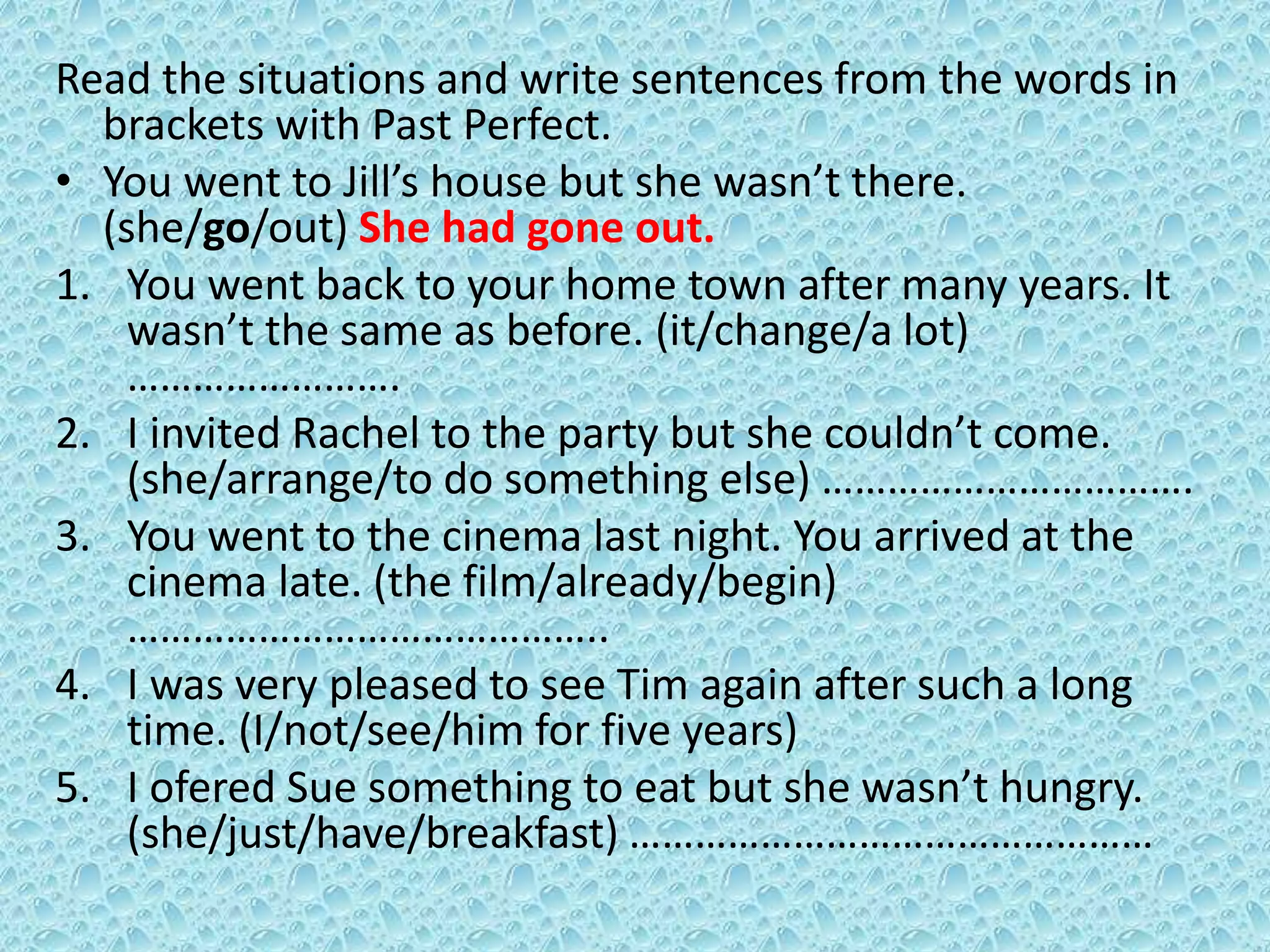 Read the situations and write sentences from the words in 
brackets with Past Perfect. 
• You went to Jill’s house but she wasn’t there. 
(she/go/out) She had gone out. 
1. You went back to your home town after many years. It 
wasn’t the same as before. (it/change/a lot) 
……………………. 
2. I invited Rachel to the party but she couldn’t come. 
(she/arrange/to do something else) ……………………………. 
3. You went to the cinema last night. You arrived at the 
cinema late. (the film/already/begin) 
…………………………………….. 
4. I was very pleased to see Tim again after such a long 
time. (I/not/see/him for five years) 
5. I ofered Sue something to eat but she wasn’t hungry. 
(she/just/have/breakfast) ………………………………………… 
