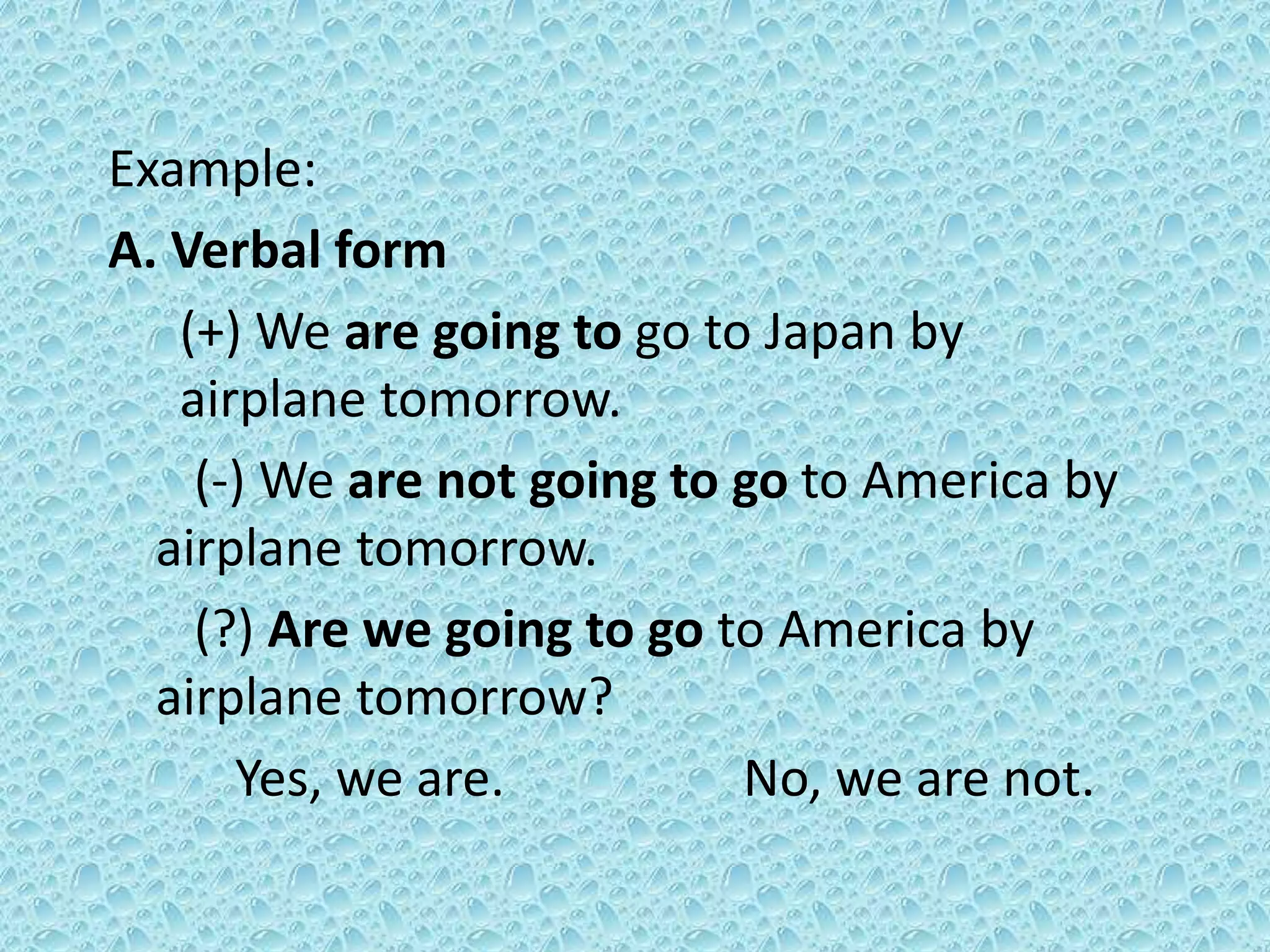 Example: 
A. Verbal form 
(+) We are going to go to Japan by 
airplane tomorrow. 
(-) We are not going to go to America by 
airplane tomorrow. 
(?) Are we going to go to America by 
airplane tomorrow? 
Yes, we are. No, we are not. 
 