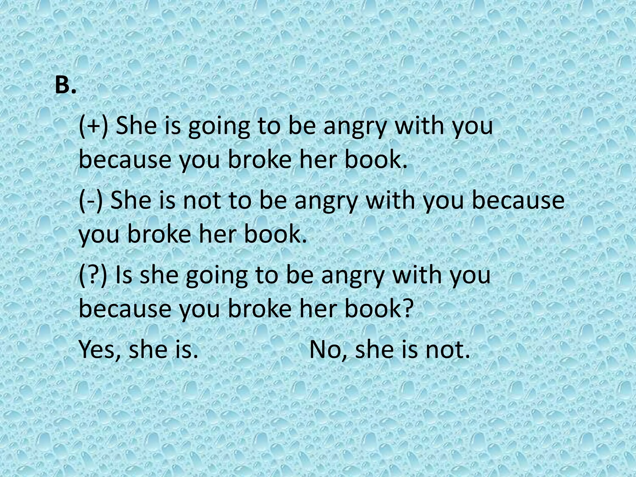 B. 
(+) She is going to be angry with you 
because you broke her book. 
(-) She is not to be angry with you because 
you broke her book. 
(?) Is she going to be angry with you 
because you broke her book? 
Yes, she is. No, she is not. 
 