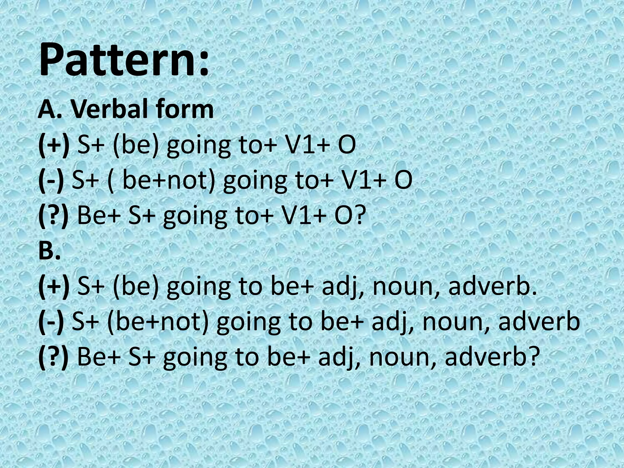 Pattern: 
A. Verbal form 
(+) S+ (be) going to+ V1+ O 
(-) S+ ( be+not) going to+ V1+ O 
(?) Be+ S+ going to+ V1+ O? 
B. 
(+) S+ (be) going to be+ adj, noun, adverb. 
(-) S+ (be+not) going to be+ adj, noun, adverb 
(?) Be+ S+ going to be+ adj, noun, adverb? 
 