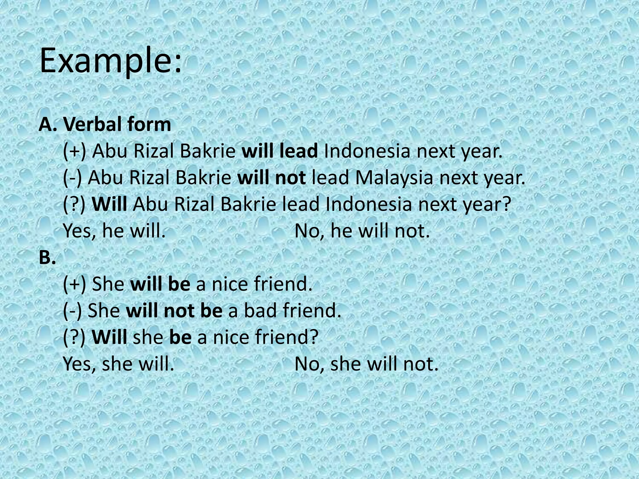 Example: 
A. Verbal form 
(+) Abu Rizal Bakrie will lead Indonesia next year. 
(-) Abu Rizal Bakrie will not lead Malaysia next year. 
(?) Will Abu Rizal Bakrie lead Indonesia next year? 
Yes, he will. No, he will not. 
B. 
(+) She will be a nice friend. 
(-) She will not be a bad friend. 
(?) Will she be a nice friend? 
Yes, she will. No, she will not. 
 