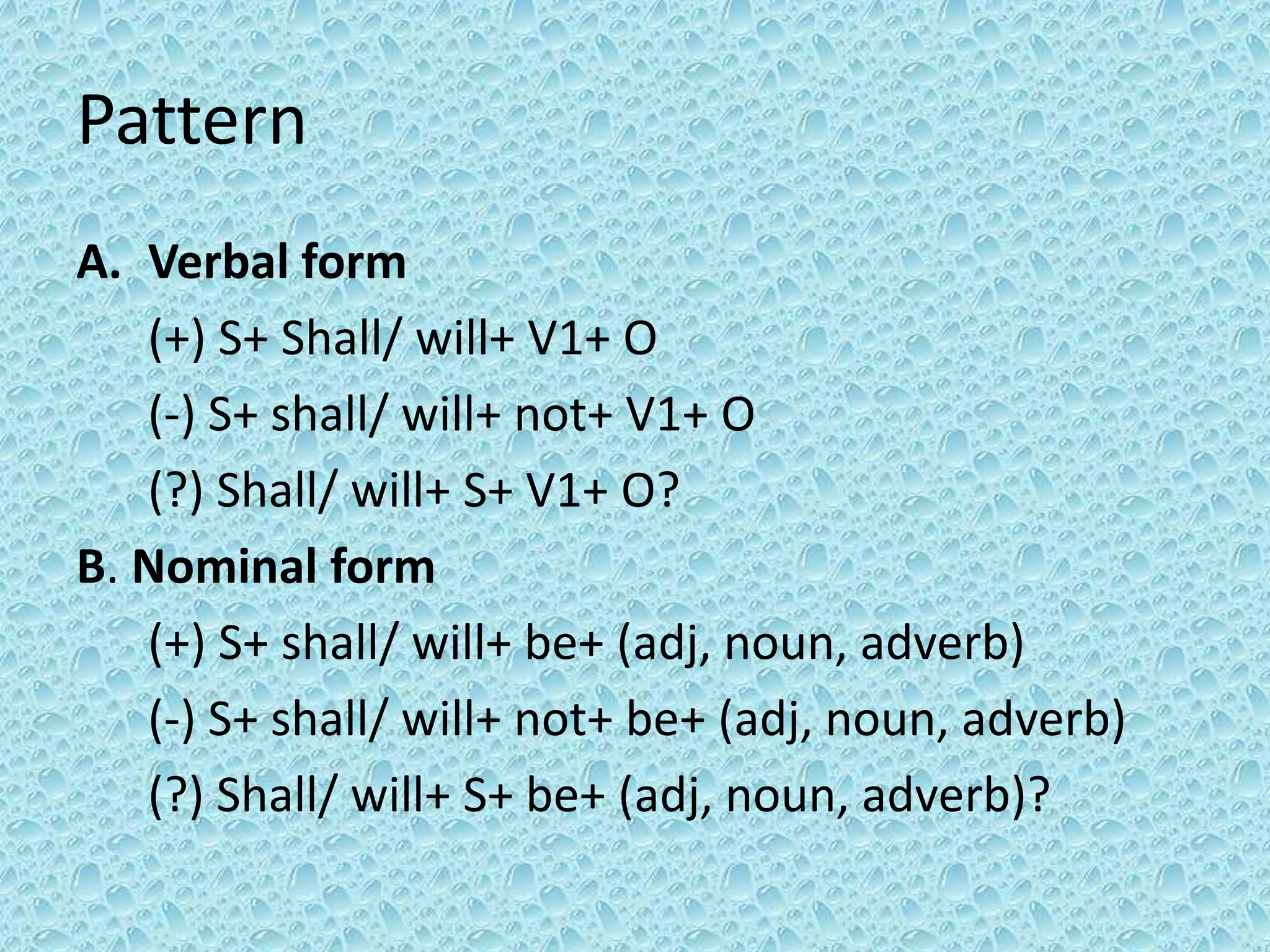 Pattern 
A. Verbal form 
(+) S+ Shall/ will+ V1+ O 
(-) S+ shall/ will+ not+ V1+ O 
(?) Shall/ will+ S+ V1+ O? 
B. Nominal form 
(+) S+ shall/ will+ be+ (adj, noun, adverb) 
(-) S+ shall/ will+ not+ be+ (adj, noun, adverb) 
(?) Shall/ will+ S+ be+ (adj, noun, adverb)? 
 