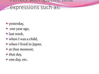Perfect with specific time
expressions such as:
 yesterday,
 one year ago,
 last week,
 when I was a child,
 when I lived in Japan,
 at that moment,
 that day,
 one day, etc.
 