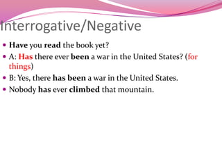 Interrogative/Negative
 Have you read the book yet?
 A: Has there ever been a war in the United States? (for
things)
 B: Yes, there has been a war in the United States.
 Nobody has ever climbed that mountain.
 