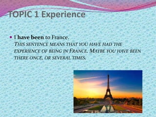 TOPIC 1 Experience
 I have been to France.
THIS SENTENCE MEANS THAT YOU HAVE HAD THE
EXPERIENCE OF BEING IN FRANCE. MAYBE YOU HAVE BEEN
THERE ONCE, OR SEVERAL TIMES.
 