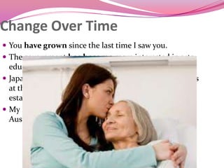 Change Over Time
 You have grown since the last time I saw you.
 The government has become more interested in arts
education.
 Japanese has become one of the most popular courses
at the university since the Asian studies program was
established.
 My English has really improved since I moved to
Australia
 