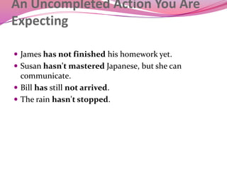 An Uncompleted Action You Are
Expecting
 James has not finished his homework yet.
 Susan hasn't mastered Japanese, but she can
communicate.
 Bill has still not arrived.
 The rain hasn't stopped.
 