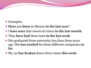  Examples:
 Have you been to Mexico in the last year?
 I have seen that movie six times in the last month.
 They have had three tests in the last week.
 She graduated from university less than three years
ago. She has worked for three different companies so
far.
 My car has broken down three times this week.
 