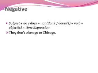 Negative
 Subject + do / does + not (don't / doesn't) + verb +
object(s) + time Expression
They don't often go to Chicago.
 