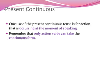Present Continuous
 One use of the present continuous tense is for action
that is occurring at the moment of speaking.
 Remember that only action verbs can take the
continuous form.
 