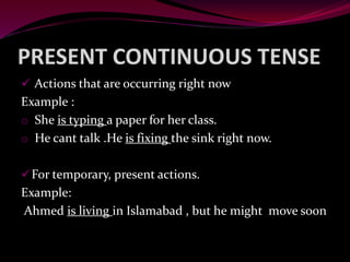 PRESENT CONTINUOUS TENSE
 Actions that are occurring right now
Example :
o She is typing a paper for her class.
o He cant talk .He is fixing the sink right now.
For temporary, present actions.
Example:
Ahmed is living in Islamabad , but he might move soon
 
