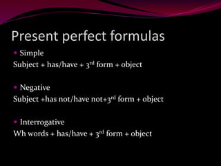 Present perfect formulas
 Simple
Subject + has/have + 3rd form + object
 Negative
Subject +has not/have not+3rd form + object
 Interrogative
Wh words + has/have + 3rd form + object
 