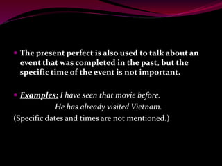  The present perfect is also used to talk about an
event that was completed in the past, but the
specific time of the event is not important.
 Examples: I have seen that movie before.
He has already visited Vietnam.
(Specific dates and times are not mentioned.)
 