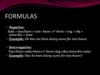 FORMULAS
 Negative:
Subj + has/have + not+ been +1st form + ing + obj +
since/for + time
 Example: He has not been doing sums for two hours.
 Interrogative:
Has/Have+subj+been+1st form+ing+obj+since/for+time
 Example: Has he been doing sums for two hours?
 
