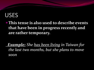 USES
 This tense is also used to describe events
that have been in progress recently and
are rather temporary.
Example: She has been living in Taiwan for
the last two months, but she plans to move
soon
 