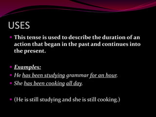 USES
 This tense is used to describe the duration of an
action that began in the past and continues into
the present.
 Examples:
 He has been studying grammar for an hour.
 She has been cooking all day.
 (He is still studying and she is still cooking.)
 