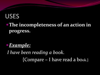 USES
The incompleteness of an action in
progress.
Example:
I have been reading a book.
{Compare – I have read a book.}
 