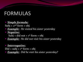 FORMULAS
 Simple formula:
Subj + 2nd form + obj
 Example: He visited his sister yesterday
 Negative:
Subj + did not + 1st form + obj
 Example: He did not visit his sister yesterday
 Interrogative:
Did + subj + 1st form + obj
 Example: Did he visit his sister yesterday?
 