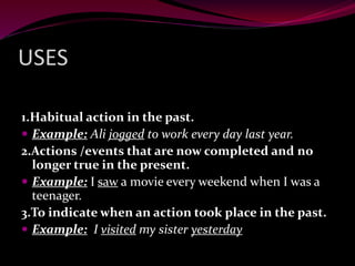 USES
1.Habitual action in the past.
 Example: Ali jogged to work every day last year.
2.Actions /events that are now completed and no
longer true in the present.
 Example: I saw a movie every weekend when I was a
teenager.
3.To indicate when an action took place in the past.
 Example: I visited my sister yesterday
 