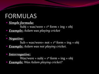 FORMULAS
 Simple formula:
Subj + was/were + 1st form + ing + obj
 Example: Aslam was playing cricket
.
 Negative:
Sub + was/were+ not + 1st form + ing + obj
 Example: Aslam was not playing cricket.
 Interrogative:
Was/were + subj + 1st form + ing + obj
 Example: Was Aslam playing cricket?
 