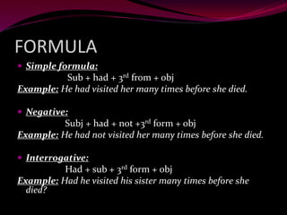 FORMULA
 Simple formula:
Sub + had + 3rd from + obj
Example: He had visited her many times before she died.
 Negative:
Subj + had + not +3rd form + obj
Example: He had not visited her many times before she died.
 Interrogative:
Had + sub + 3rd form + obj
Example: Had he visited his sister many times before she
died?
 