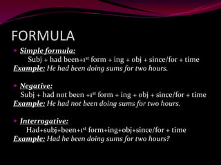FORMULA
 Simple formula:
Subj + had been+1st form + ing + obj + since/for + time
Example: He had been doing sums for two hours.
 Negative:
Subj + had not been +1st form + ing + obj + since/for + time
Example: He had not been doing sums for two hours.
 Interrogative:
Had+subj+been+1st form+ing+obj+since/for + time
Example: Had he been doing sums for two hours?
 