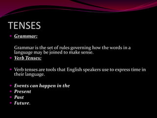 TENSES
 Grammar:
Grammar is the set of rules governing how the words in a
language may be joined to make sense.
 Verb Tenses:
 Verb tenses are tools that English speakers use to express time in
their language.
 Events can happen in the
 Present
 Past
 Future.
 
