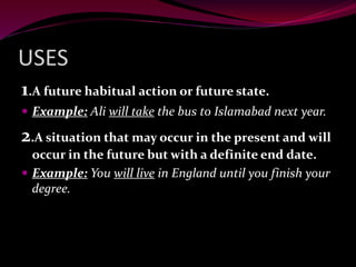 USES
1.A future habitual action or future state.
 Example: Ali will take the bus to Islamabad next year.
2.A situation that may occur in the present and will
occur in the future but with a definite end date.
 Example: You will live in England until you finish your
degree.
 