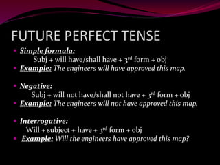FUTURE PERFECT TENSE
 Simple formula:
Subj + will have/shall have + 3rd form + obj
 Example: The engineers will have approved this map.
 Negative:
Subj + will not have/shall not have + 3rd form + obj
 Example: The engineers will not have approved this map.
 Interrogative:
Will + subject + have + 3rd form + obj
 Example: Will the engineers have approved this map?
 