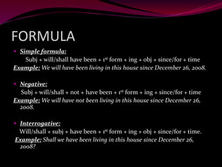 FORMULA
 Simple formula:
Subj + will/shall have been + 1st form + ing + obj + since/for + time
Example: We will have been living in this house since December 26, 2008.
 Negative:
Subj + will/shall + not + have been + 1st form + ing + since/for + time
Example: We will have not been living in this house since December 26,
2008.
 Interrogative:
Will/shall + subj + have been + 1st form + ing + obj + since/for + time.
Example: Shall we have been living in this house since December 26,
2008?
 