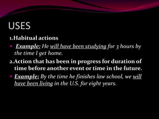 USES
1.Habitual actions
 Example: He will have been studying for 3 hours by
the time I get home.
2.Action that has been in progress for duration of
time before another event or time in the future.
 Example: By the time he finishes law school, we will
have been living in the U.S. for eight years.
 