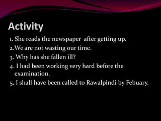 Activity
1. She reads the newspaper after getting up.
2.We are not wasting our time.
3. Why has she fallen ill?
4. I had been working very hard before the
examination.
5. I shall have been called to Rawalpindi by Febuary.
 