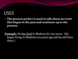 USES
 The present perfect is used to talk about an event
that began in the past and continues up to the
present.
Example: He has lived in Modesto for two years. (He
began living in Modesto two years ago and he still lives
there.)
 