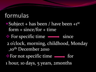 formulas
Subject + has been / have been +1st
form + since/for + time
 For specific time since
2 o’clock, morning, childhood, Monday
,10th December 2010
For not specific time for
1 hour, 10 days, 5 years, 2months
 