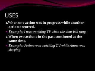 USES
1.When one action was in progress while another
action occurred.
 Example: I was watching TV when the door bell rang.
2.When two actions in the past continued at the
same time.
 Example: Fatima was watching T.V while Amna was
sleeping
 